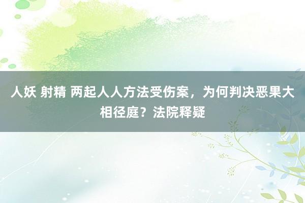 人妖 射精 两起人人方法受伤案，为何判决恶果大相径庭？法院释疑