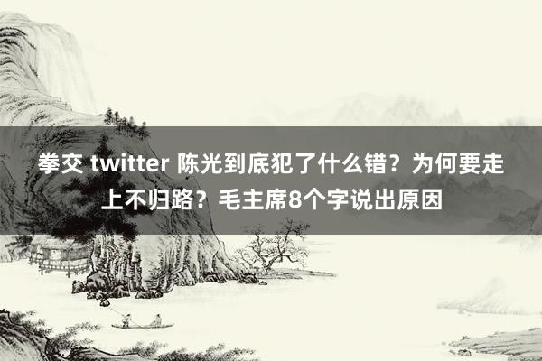 拳交 twitter 陈光到底犯了什么错？为何要走上不归路？毛主席8个字说出原因