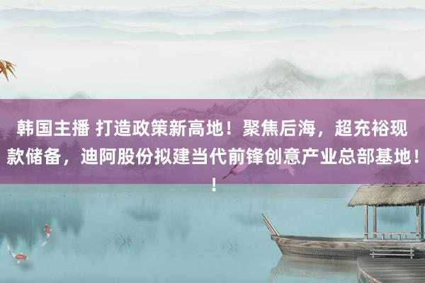 韩国主播 打造政策新高地！聚焦后海，超充裕现款储备，迪阿股份拟建当代前锋创意产业总部基地！