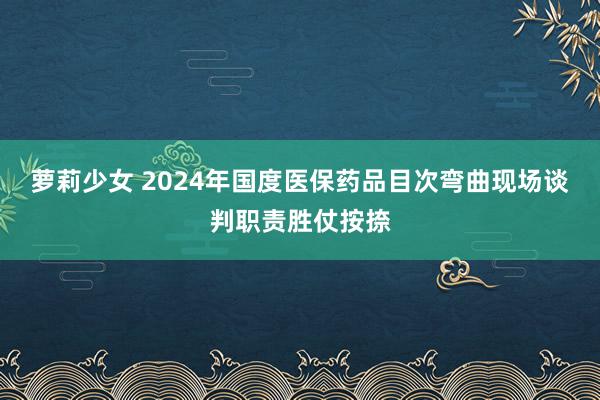 萝莉少女 2024年国度医保药品目次弯曲现场谈判职责胜仗按捺