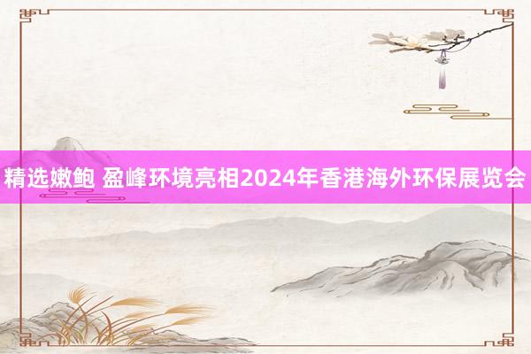 精选嫩鲍 盈峰环境亮相2024年香港海外环保展览会