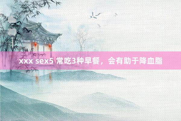 xxx sex5 常吃3种早餐，会有助于降血脂