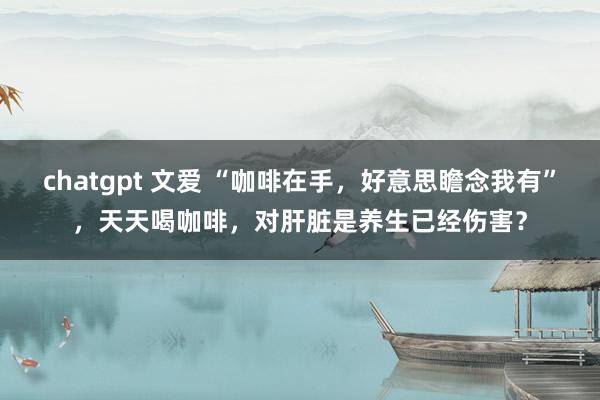 chatgpt 文爱 “咖啡在手，好意思瞻念我有”，天天喝咖啡，对肝脏是养生已经伤害？