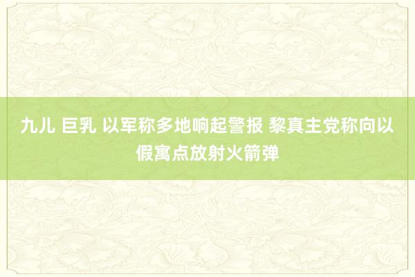 九儿 巨乳 以军称多地响起警报 黎真主党称向以假寓点放射火箭弹