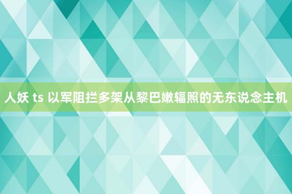 人妖 ts 以军阻拦多架从黎巴嫩辐照的无东说念主机