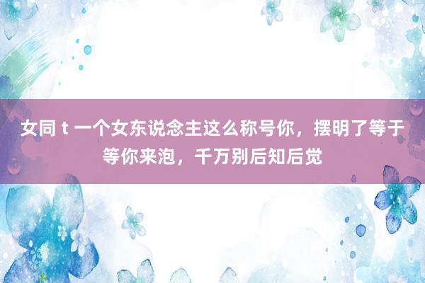 女同 t 一个女东说念主这么称号你，摆明了等于等你来泡，千万别后知后觉