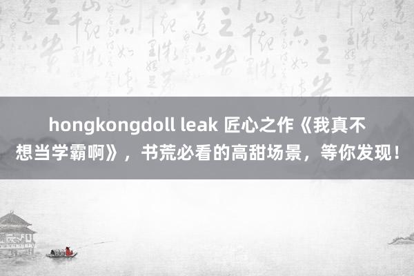 hongkongdoll leak 匠心之作《我真不想当学霸啊》，书荒必看的高甜场景，等你发现！