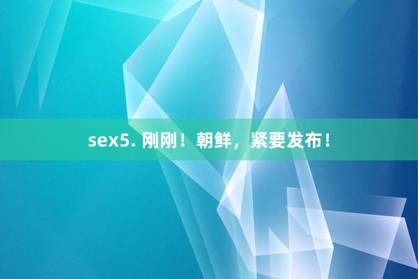 sex5. 刚刚！朝鲜，紧要发布！