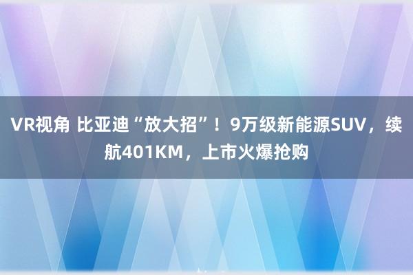 VR视角 比亚迪“放大招”！9万级新能源SUV，续航401KM，上市火爆抢购