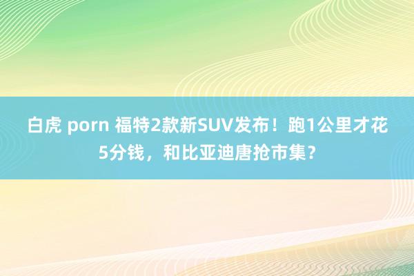 白虎 porn 福特2款新SUV发布！跑1公里才花5分钱，和比亚迪唐抢市集？