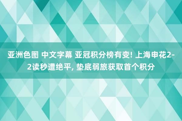 亚洲色图 中文字幕 亚冠积分榜有变! 上海申花2-2读秒遭绝平, 垫底弱旅获取首个积分