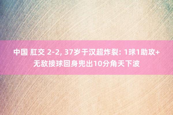 中国 肛交 2-2, 37岁于汉超炸裂: 1球1助攻+无敌接球回身兜出10分角天下波