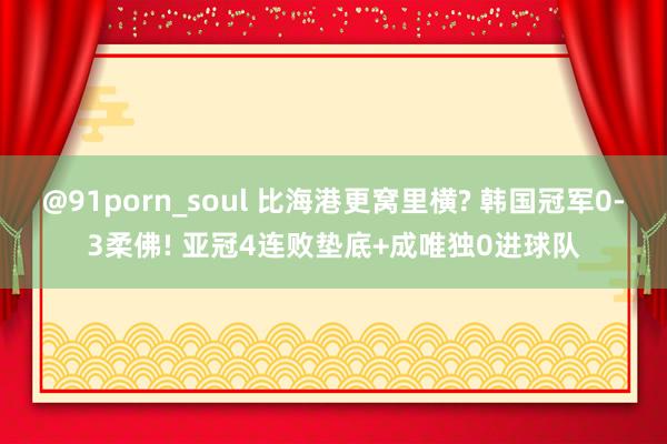 @91porn_soul 比海港更窝里横? 韩国冠军0-3柔佛! 亚冠4连败垫底+成唯独0进球队