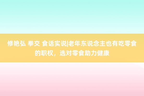 修艳弘 拳交 食话实说|老年东说念主也有吃零食的职权，选对零食助力健康