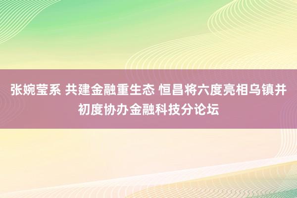 张婉莹系 共建金融重生态 恒昌将六度亮相乌镇并初度协办金融科技分论坛