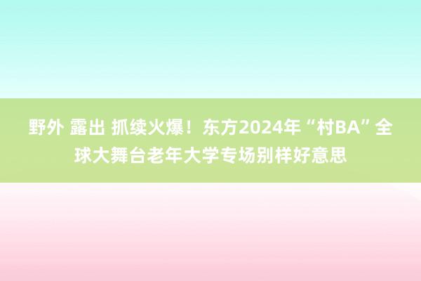 野外 露出 抓续火爆！东方2024年“村BA”全球大舞台老年大学专场别样好意思