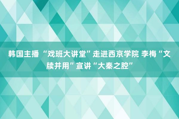 韩国主播 “戏班大讲堂”走进西京学院 李梅“文牍并用”宣讲“大秦之腔”