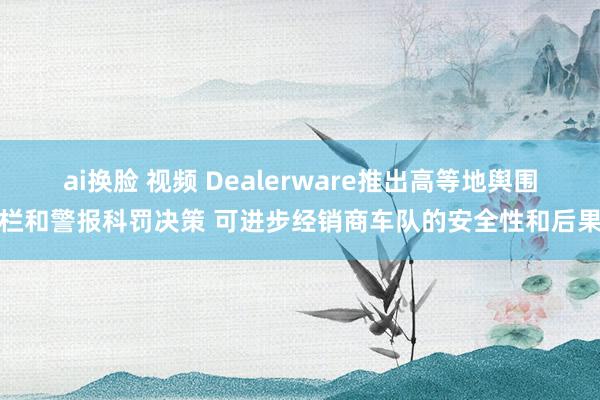 ai换脸 视频 Dealerware推出高等地舆围栏和警报科罚决策 可进步经销商车队的安全性和后果