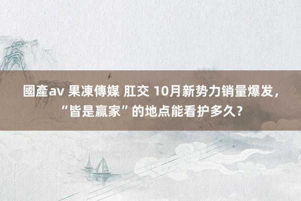 國產av 果凍傳媒 肛交 10月新势力销量爆发，“皆是赢家”的地点能看护多久？