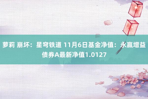 萝莉 崩坏：星穹铁道 11月6日基金净值：永赢增益债券A最新净值1.0127