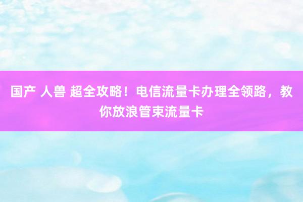 国产 人兽 超全攻略！电信流量卡办理全领路，教你放浪管束流量卡