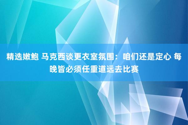 精选嫩鲍 马克西谈更衣室氛围：咱们还是定心 每晚皆必须任重道远去比赛