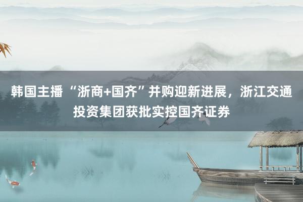 韩国主播 “浙商+国齐”并购迎新进展，浙江交通投资集团获批实控国齐证券