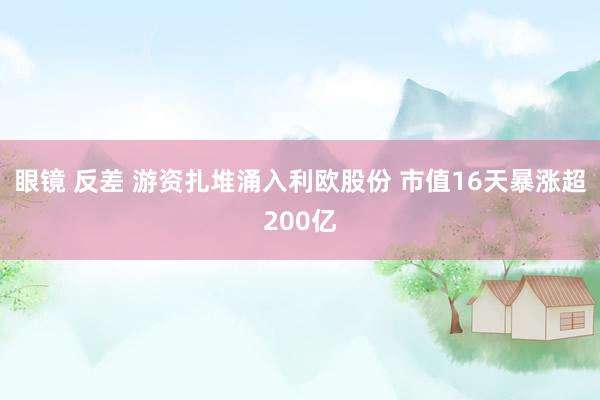 眼镜 反差 游资扎堆涌入利欧股份 市值16天暴涨超200亿
