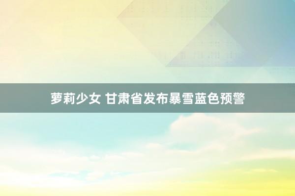 萝莉少女 甘肃省发布暴雪蓝色预警