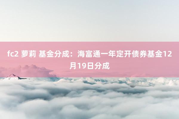 fc2 萝莉 基金分成：海富通一年定开债券基金12月19日分成