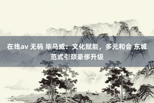 在线av 无码 毕马威：文化赋能，多元和会 东城范式引颈豪侈升级