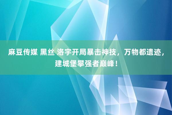 麻豆传媒 黑丝 洛宇开局暴击神技，万物都遗迹，建城堡攀强者巅峰！