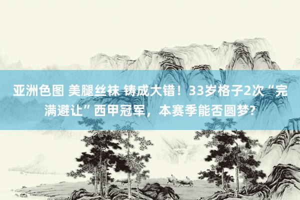 亚洲色图 美腿丝袜 铸成大错！33岁格子2次“完满避让”西甲冠军，本赛季能否圆梦?