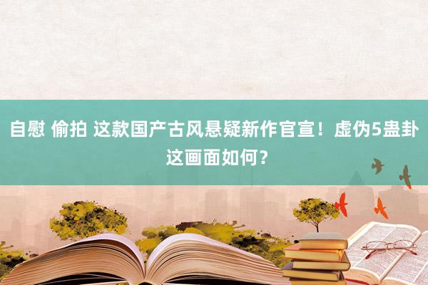 自慰 偷拍 这款国产古风悬疑新作官宣！虚伪5蛊卦 这画面如何？