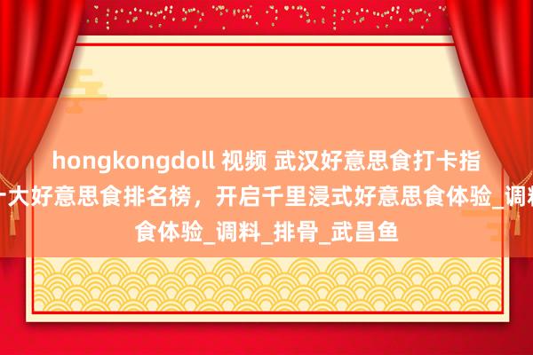 hongkongdoll 视频 武汉好意思食打卡指南：旅游必吃十大好意思食排名榜，开启千里浸式好意思食体验_调料_排骨_武昌鱼