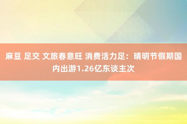 麻豆 足交 文旅春意旺 消费活力足：晴明节假期国内出游1.26亿东谈主次